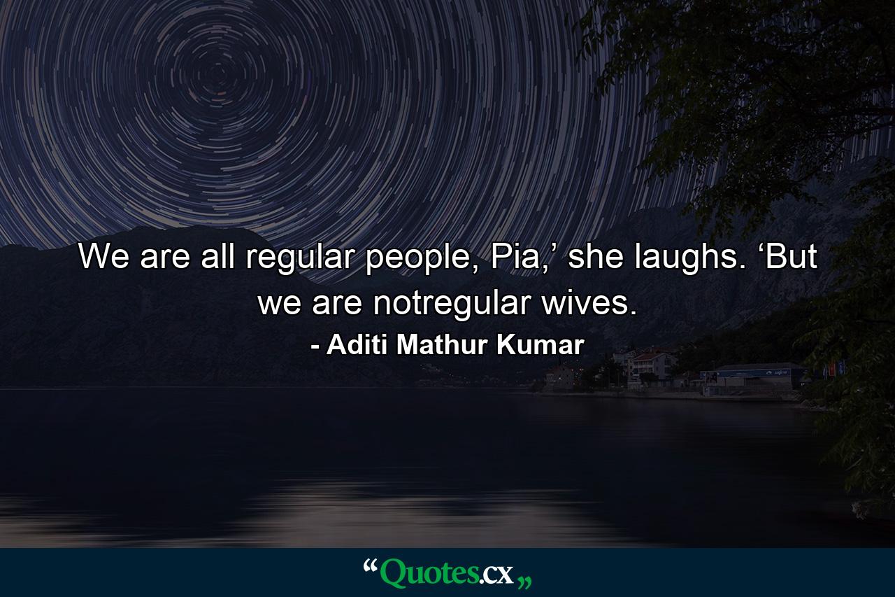 We are all regular people, Pia,’ she laughs. ‘But we are notregular wives. - Quote by Aditi Mathur Kumar