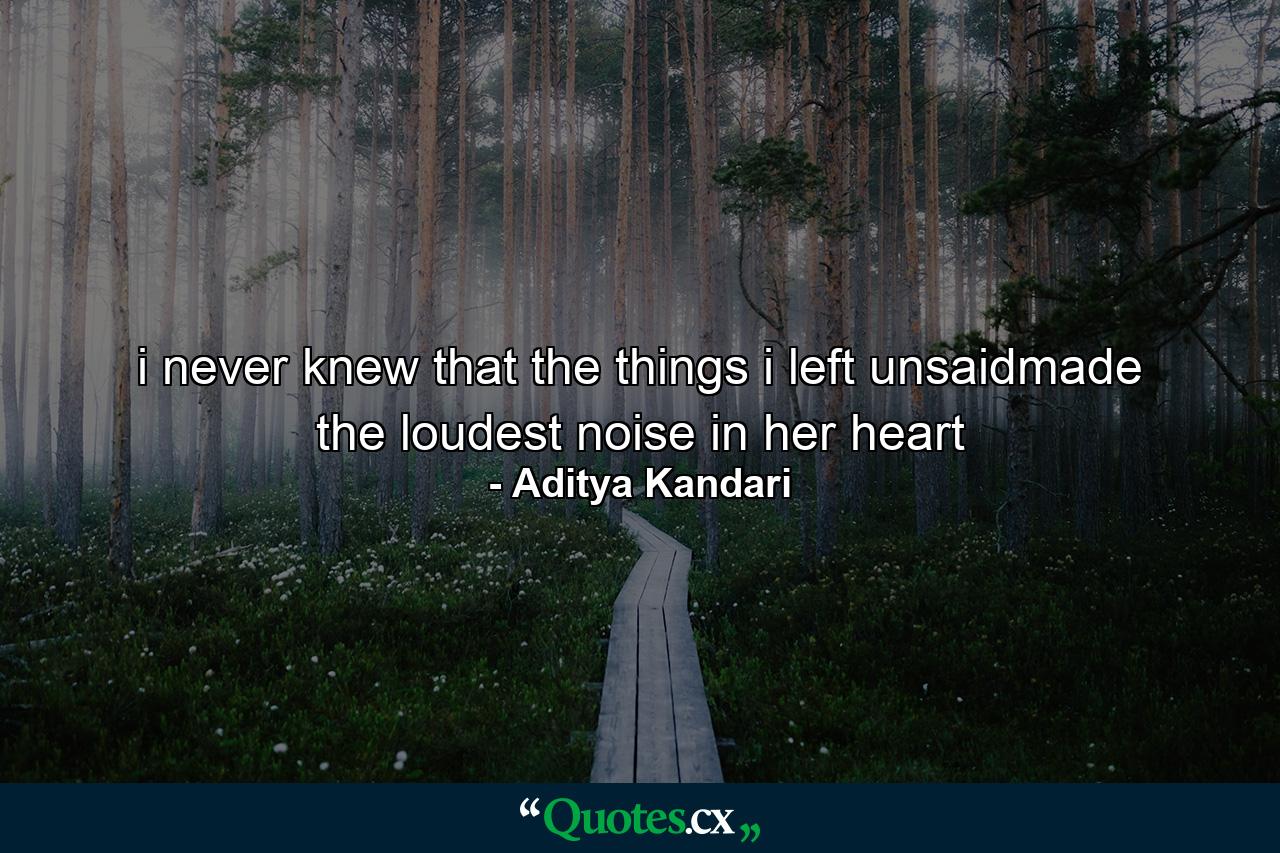 i never knew that the things i left unsaidmade the loudest noise in her heart - Quote by Aditya Kandari