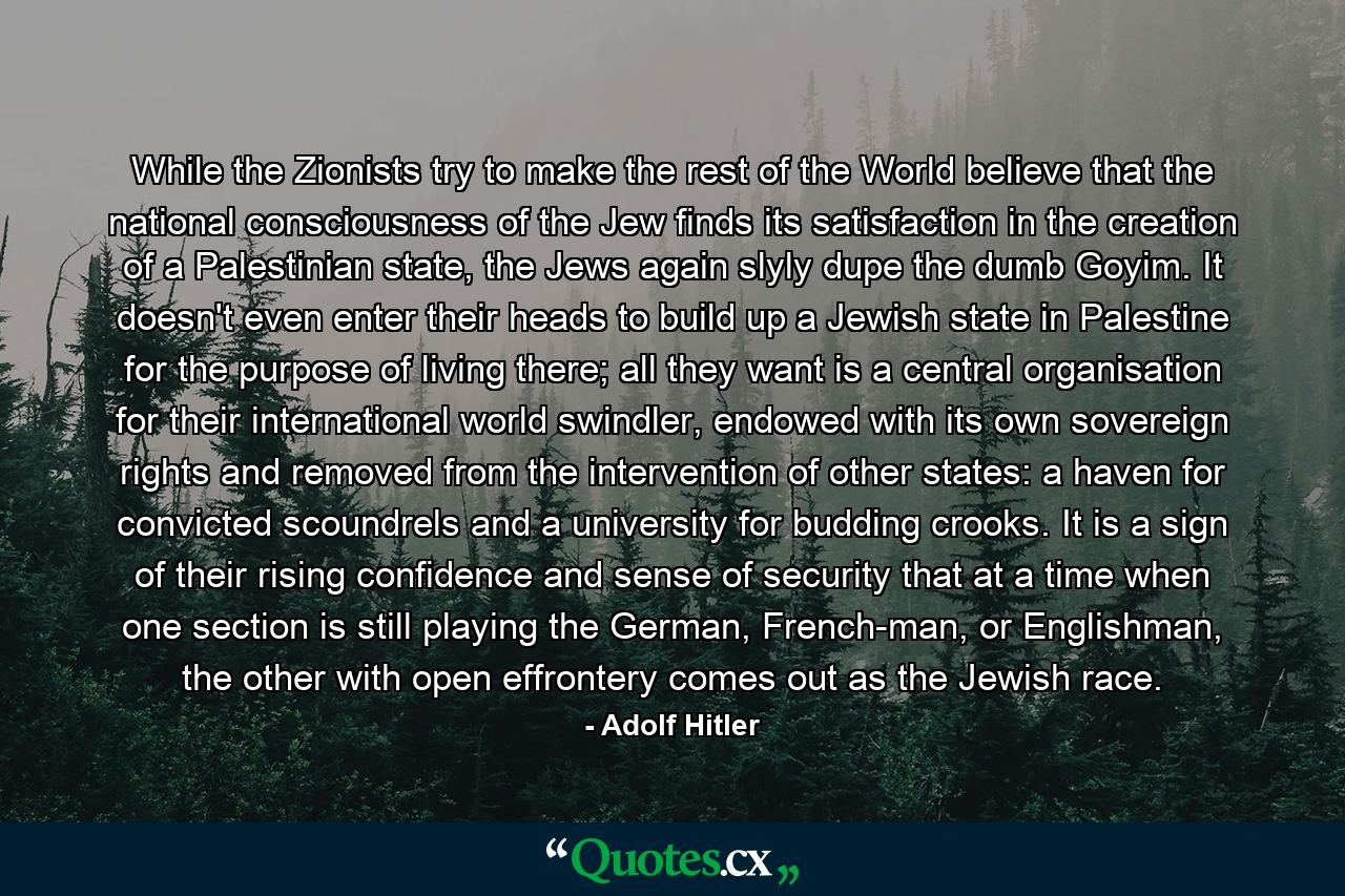 While the Zionists try to make the rest of the World believe that the national consciousness of the Jew finds its satisfaction in the creation of a Palestinian state, the Jews again slyly dupe the dumb Goyim. It doesn't even enter their heads to build up a Jewish state in Palestine for the purpose of living there; all they want is a central organisation for their international world swindler, endowed with its own sovereign rights and removed from the intervention of other states: a haven for convicted scoundrels and a university for budding crooks. It is a sign of their rising confidence and sense of security that at a time when one section is still playing the German, French-man, or Englishman, the other with open effrontery comes out as the Jewish race. - Quote by Adolf Hitler