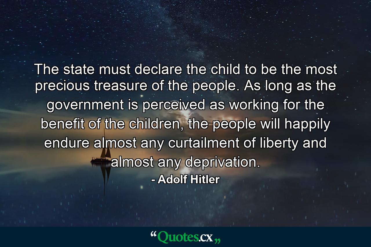 The state must declare the child to be the most precious treasure of the people. As long as the government is perceived as working for the benefit of the children, the people will happily endure almost any curtailment of liberty and almost any deprivation. - Quote by Adolf Hitler