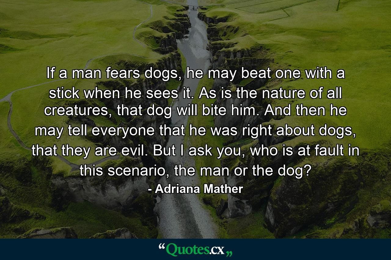 If a man fears dogs, he may beat one with a stick when he sees it. As is the nature of all creatures, that dog will bite him. And then he may tell everyone that he was right about dogs, that they are evil. But I ask you, who is at fault in this scenario, the man or the dog? - Quote by Adriana Mather