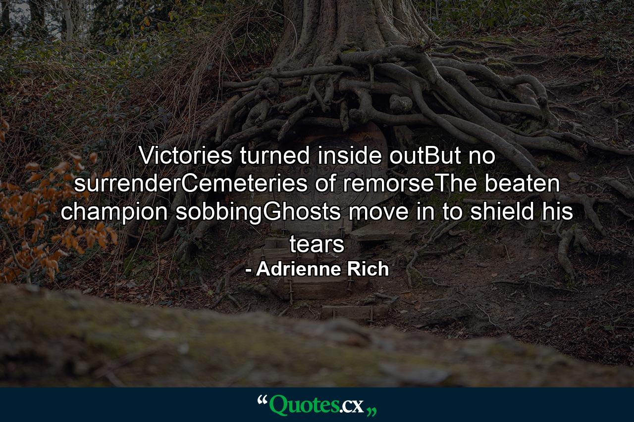 Victories turned inside outBut no surrenderCemeteries of remorseThe beaten champion sobbingGhosts move in to shield his tears - Quote by Adrienne Rich