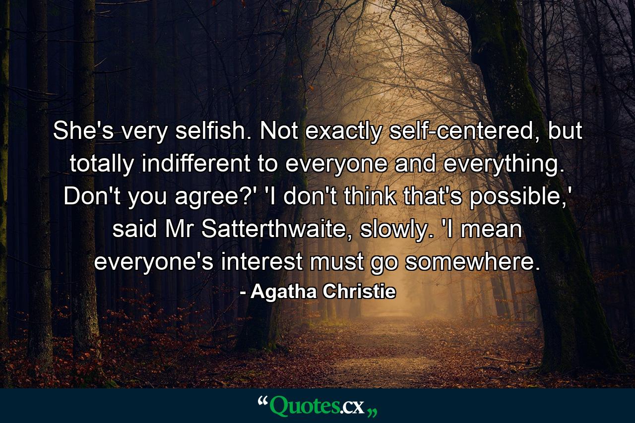 She's very selfish. Not exactly self-centered, but totally indifferent to everyone and everything. Don't you agree?' 'I don't think that's possible,' said Mr Satterthwaite, slowly. 'I mean everyone's interest must go somewhere. - Quote by Agatha Christie