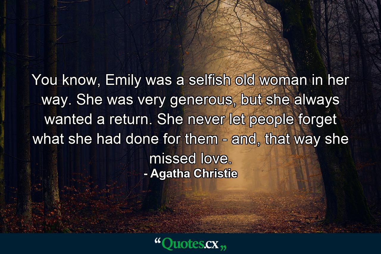 You know, Emily was a selfish old woman in her way. She was very generous, but she always wanted a return. She never let people forget what she had done for them - and, that way she missed love. - Quote by Agatha Christie