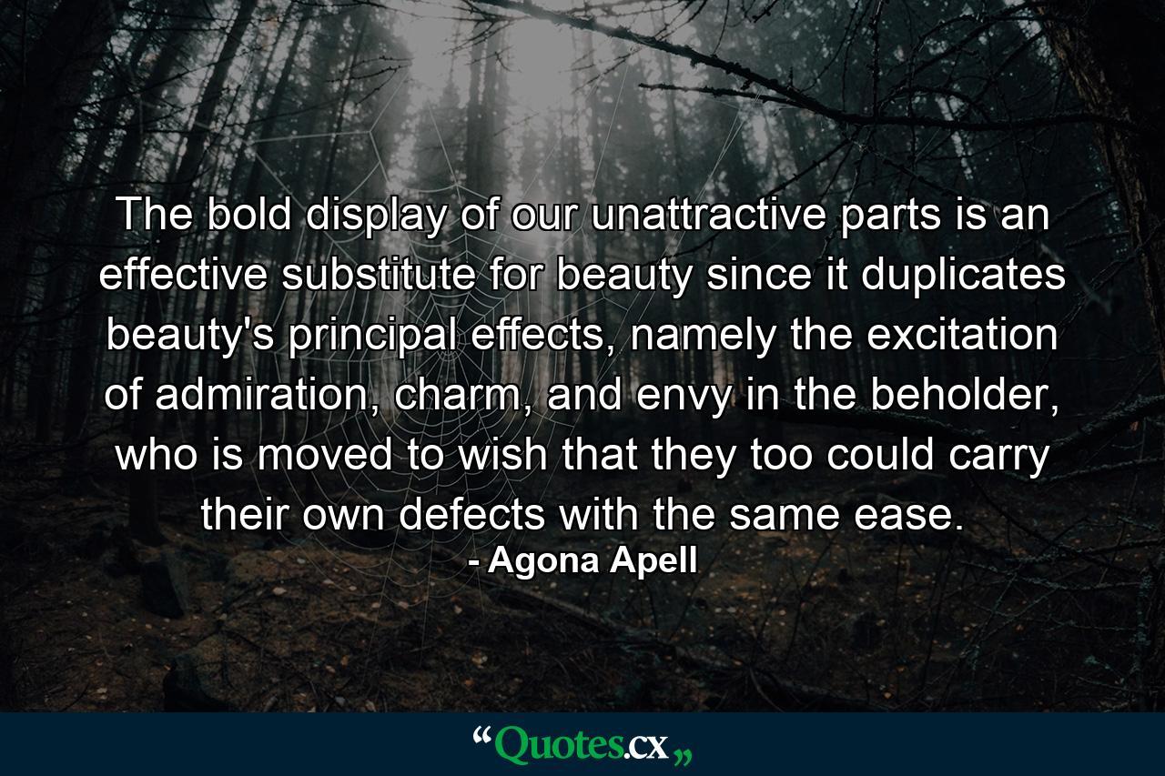 The bold display of our unattractive parts is an effective substitute for beauty since it duplicates beauty's principal effects, namely the excitation of admiration, charm, and envy in the beholder, who is moved to wish that they too could carry their own defects with the same ease. - Quote by Agona Apell