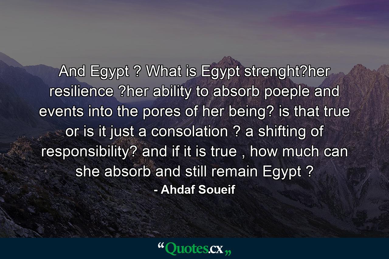 And Egypt ? What is Egypt strenght?her resilience ?her ability to absorb poeple and events into the pores of her being? is that true or is it just a consolation ? a shifting of responsibility? and if it is true , how much can she absorb and still remain Egypt ? - Quote by Ahdaf Soueif