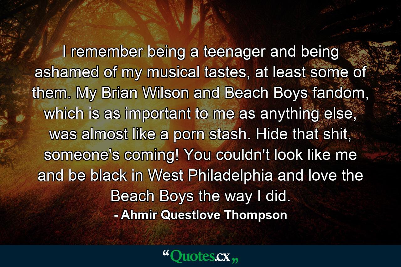 I remember being a teenager and being ashamed of my musical tastes, at least some of them. My Brian Wilson and Beach Boys fandom, which is as important to me as anything else, was almost like a porn stash. Hide that shit, someone's coming! You couldn't look like me and be black in West Philadelphia and love the Beach Boys the way I did. - Quote by Ahmir Questlove Thompson