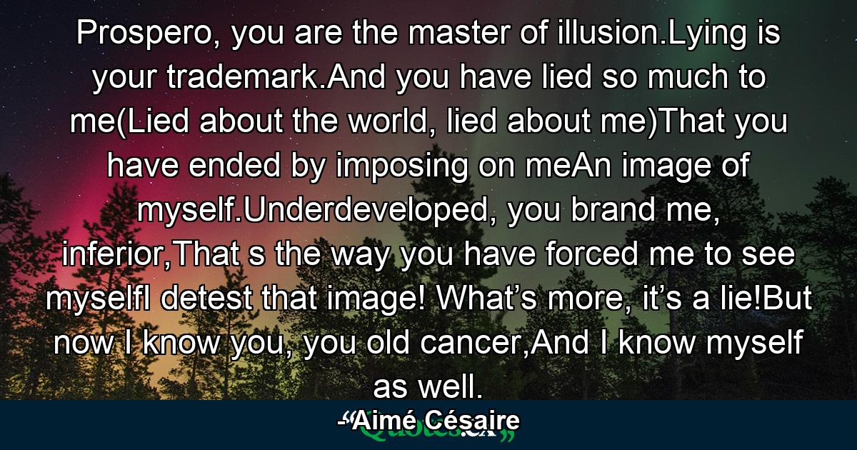 Prospero, you are the master of illusion.Lying is your trademark.And you have lied so much to me(Lied about the world, lied about me)That you have ended by imposing on meAn image of myself.Underdeveloped, you brand me, inferior,That s the way you have forced me to see myselfI detest that image! What’s more, it’s a lie!But now I know you, you old cancer,And I know myself as well. - Quote by Aimé Césaire