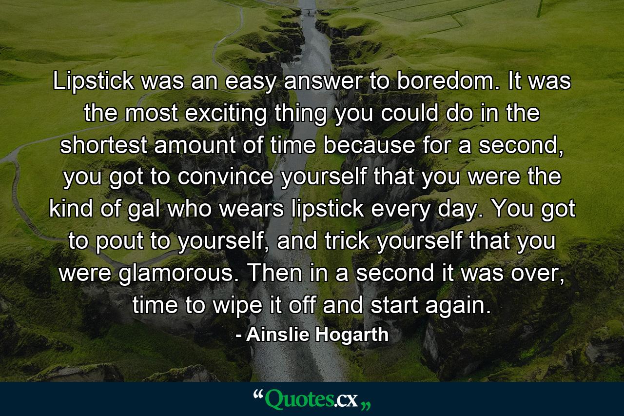Lipstick was an easy answer to boredom. It was the most exciting thing you could do in the shortest amount of time because for a second, you got to convince yourself that you were the kind of gal who wears lipstick every day. You got to pout to yourself, and trick yourself that you were glamorous. Then in a second it was over, time to wipe it off and start again. - Quote by Ainslie Hogarth