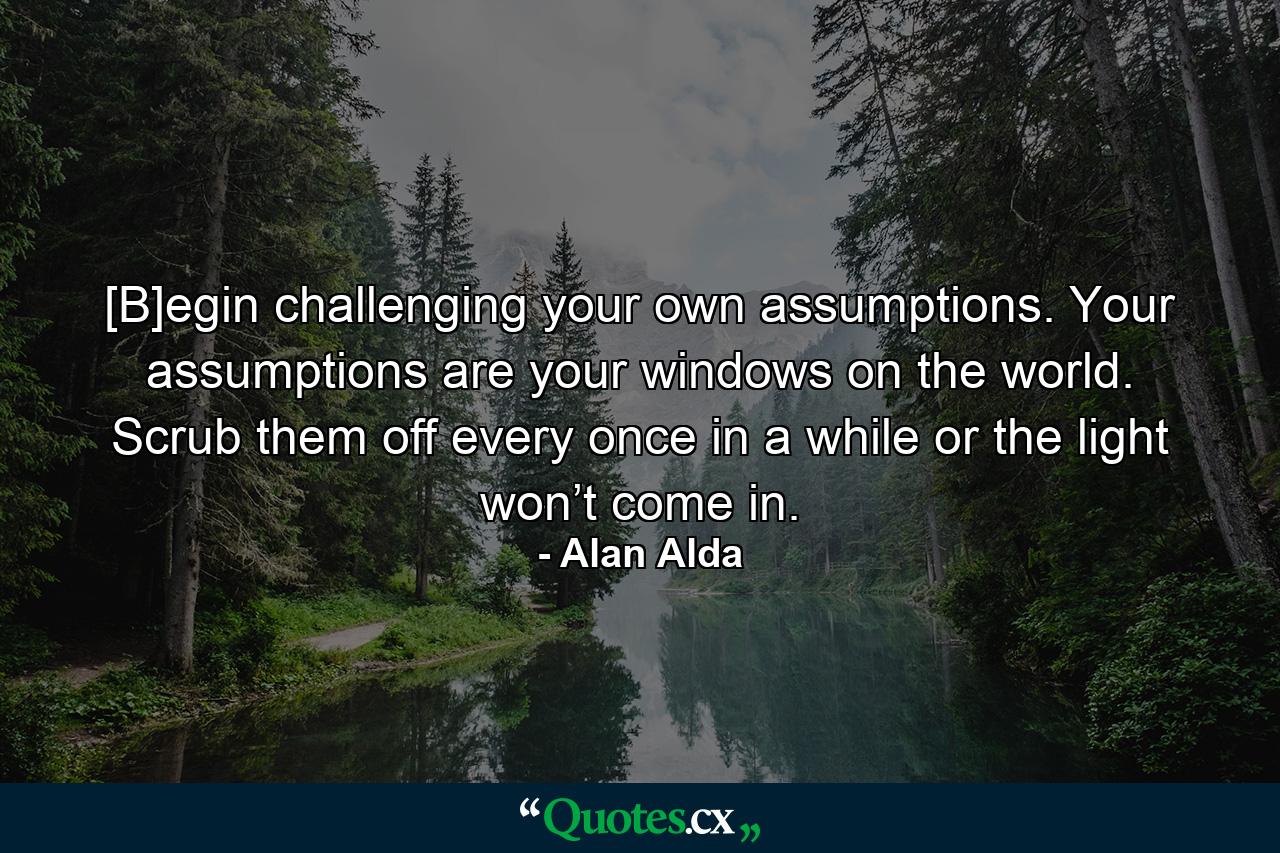 [B]egin challenging your own assumptions. Your assumptions are your windows on the world. Scrub them off every once in a while or the light won’t come in. - Quote by Alan Alda