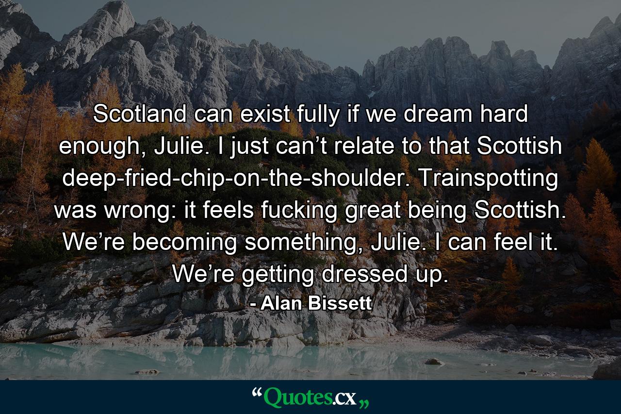 Scotland can exist fully if we dream hard enough, Julie. I just can’t relate to that Scottish deep-fried-chip-on-the-shoulder. Trainspotting was wrong: it feels fucking great being Scottish. We’re becoming something, Julie. I can feel it. We’re getting dressed up. - Quote by Alan Bissett