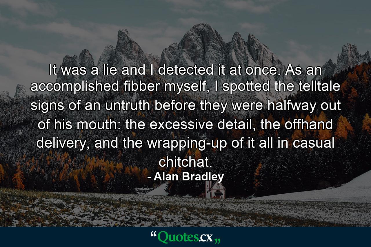 It was a lie and I detected it at once. As an accomplished fibber myself, I spotted the telltale signs of an untruth before they were halfway out of his mouth: the excessive detail, the offhand delivery, and the wrapping-up of it all in casual chitchat. - Quote by Alan Bradley