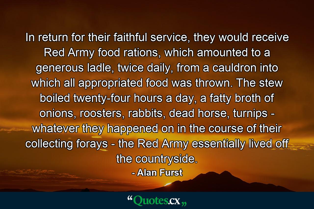 In return for their faithful service, they would receive Red Army food rations, which amounted to a generous ladle, twice daily, from a cauldron into which all appropriated food was thrown. The stew boiled twenty-four hours a day, a fatty broth of onions, roosters, rabbits, dead horse, turnips - whatever they happened on in the course of their collecting forays - the Red Army essentially lived off the countryside. - Quote by Alan Furst