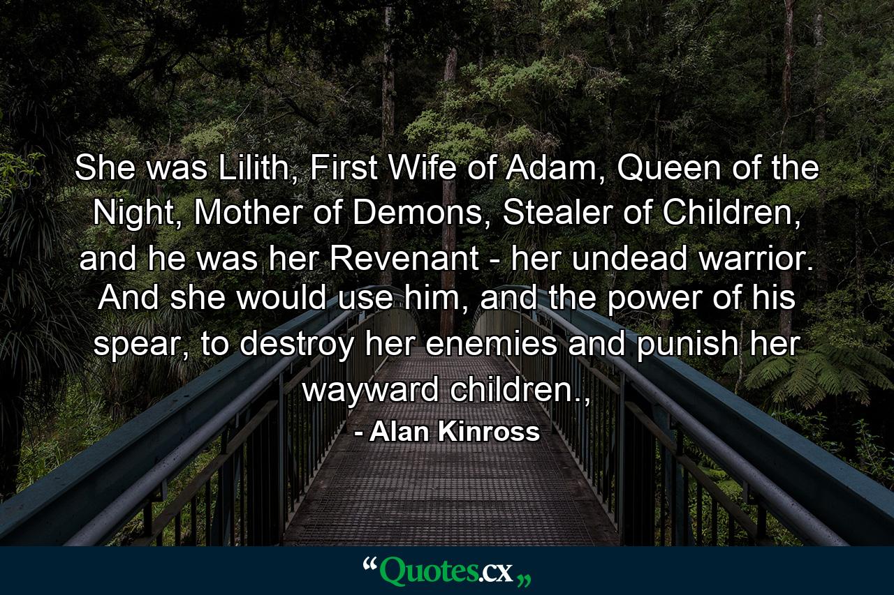 She was Lilith, First Wife of Adam, Queen of the Night, Mother of Demons, Stealer of Children, and he was her Revenant - her undead warrior. And she would use him, and the power of his spear, to destroy her enemies and punish her wayward children., - Quote by Alan Kinross