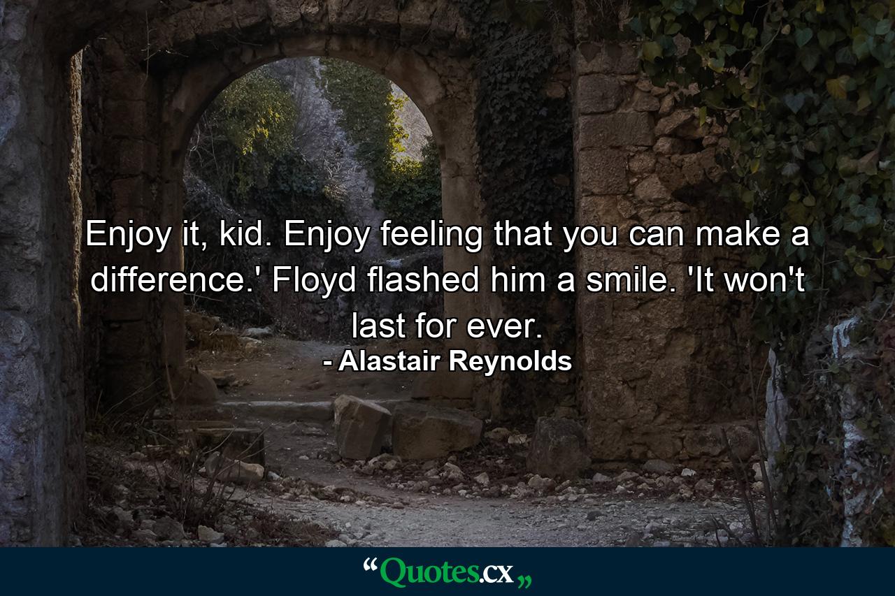 Enjoy it, kid. Enjoy feeling that you can make a difference.' Floyd flashed him a smile. 'It won't last for ever. - Quote by Alastair Reynolds