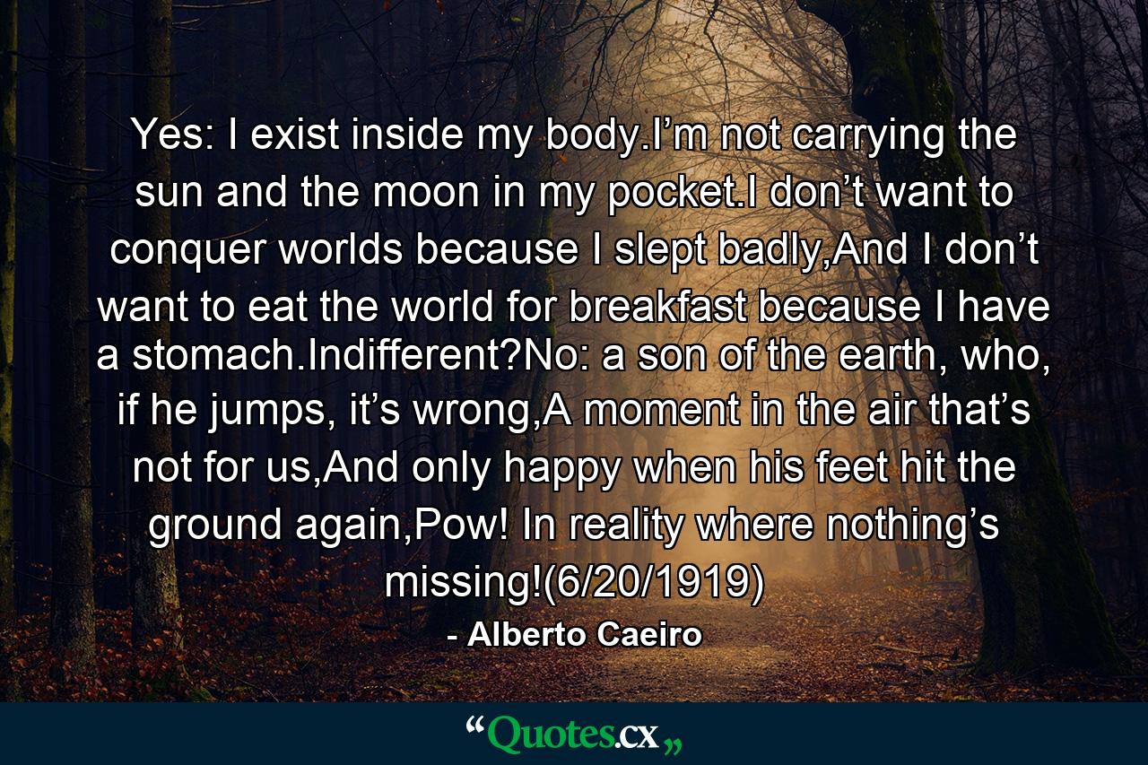 Yes: I exist inside my body.I’m not carrying the sun and the moon in my pocket.I don’t want to conquer worlds because I slept badly,And I don’t want to eat the world for breakfast because I have a stomach.Indifferent?No: a son of the earth, who, if he jumps, it’s wrong,A moment in the air that’s not for us,And only happy when his feet hit the ground again,Pow! In reality where nothing’s missing!(6/20/1919) - Quote by Alberto Caeiro