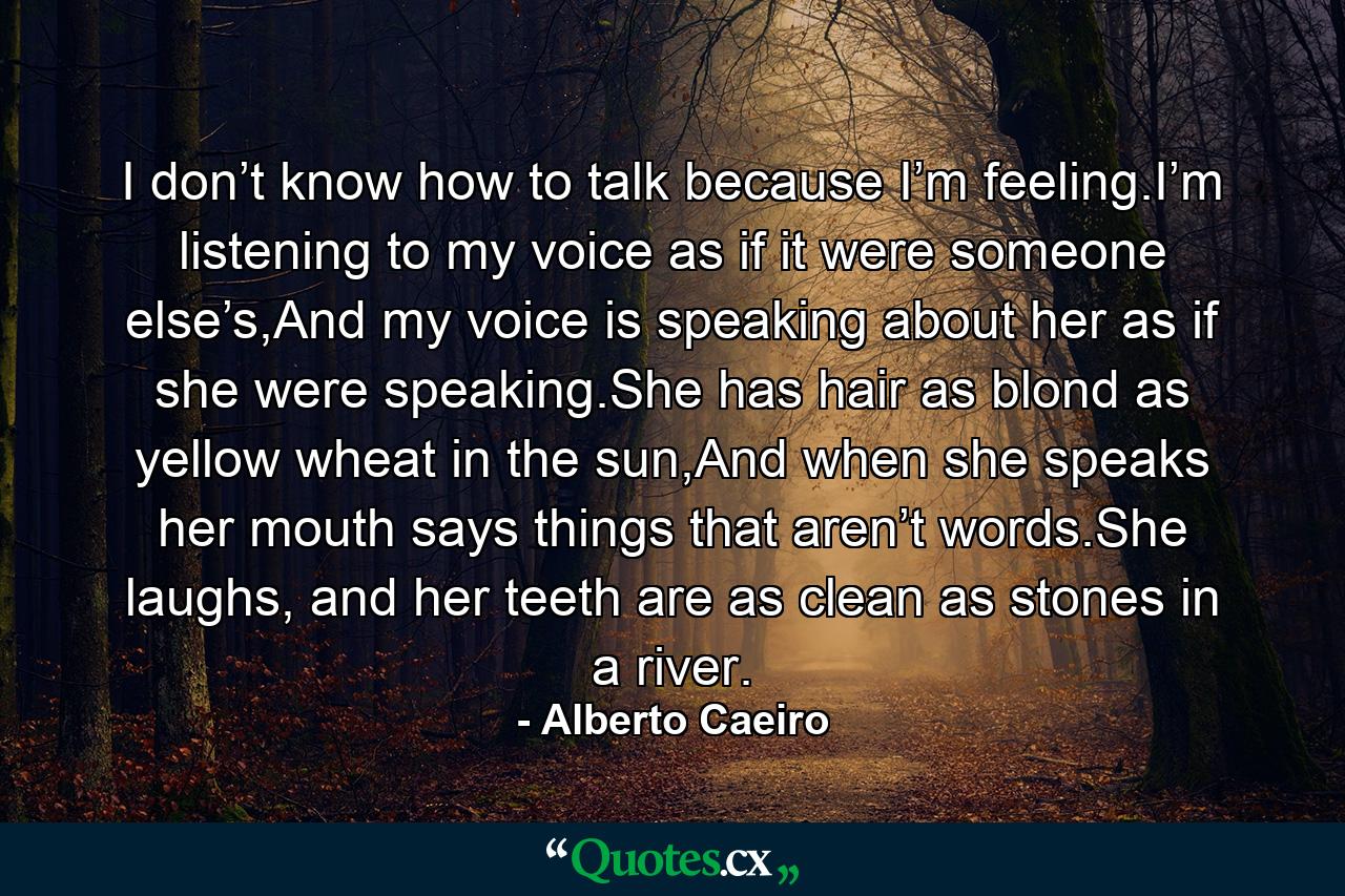 I don’t know how to talk because I’m feeling.I’m listening to my voice as if it were someone else’s,And my voice is speaking about her as if she were speaking.She has hair as blond as yellow wheat in the sun,And when she speaks her mouth says things that aren’t words.She laughs, and her teeth are as clean as stones in a river. - Quote by Alberto Caeiro