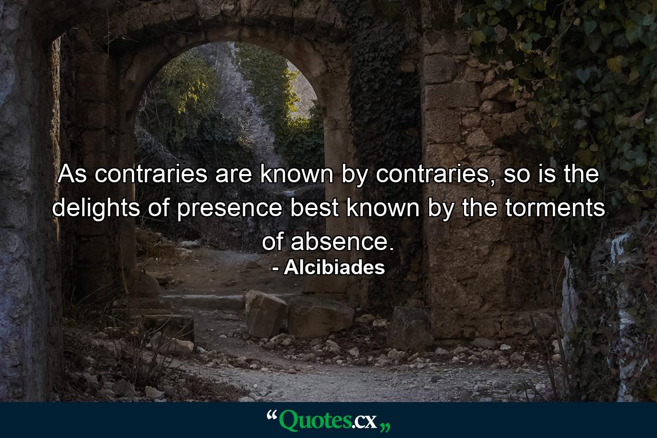 As contraries are known by contraries, so is the delights of presence best known by the torments of absence. - Quote by Alcibiades