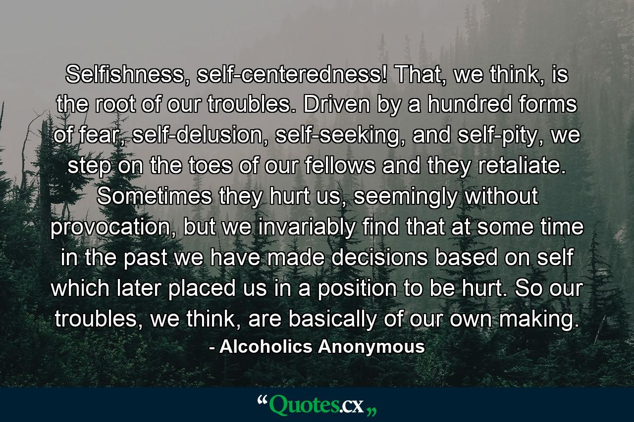 Selfishness, self-centeredness! That, we think, is the root of our troubles. Driven by a hundred forms of fear, self-delusion, self-seeking, and self-pity, we step on the toes of our fellows and they retaliate. Sometimes they hurt us, seemingly without provocation, but we invariably find that at some time in the past we have made decisions based on self which later placed us in a position to be hurt. So our troubles, we think, are basically of our own making. - Quote by Alcoholics Anonymous