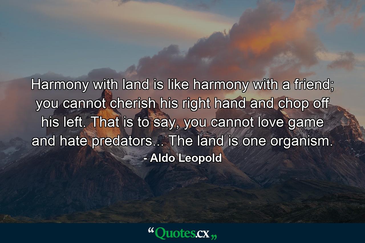 Harmony with land is like harmony with a friend; you cannot cherish his right hand and chop off his left. That is to say, you cannot love game and hate predators... The land is one organism. - Quote by Aldo Leopold