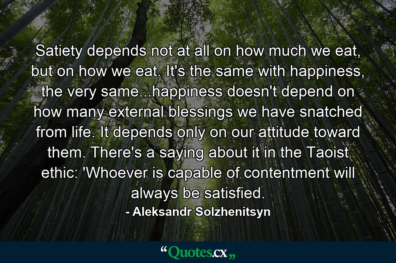 Satiety depends not at all on how much we eat, but on how we eat. It's the same with happiness, the very same...happiness doesn't depend on how many external blessings we have snatched from life. It depends only on our attitude toward them. There's a saying about it in the Taoist ethic: 'Whoever is capable of contentment will always be satisfied. - Quote by Aleksandr Solzhenitsyn