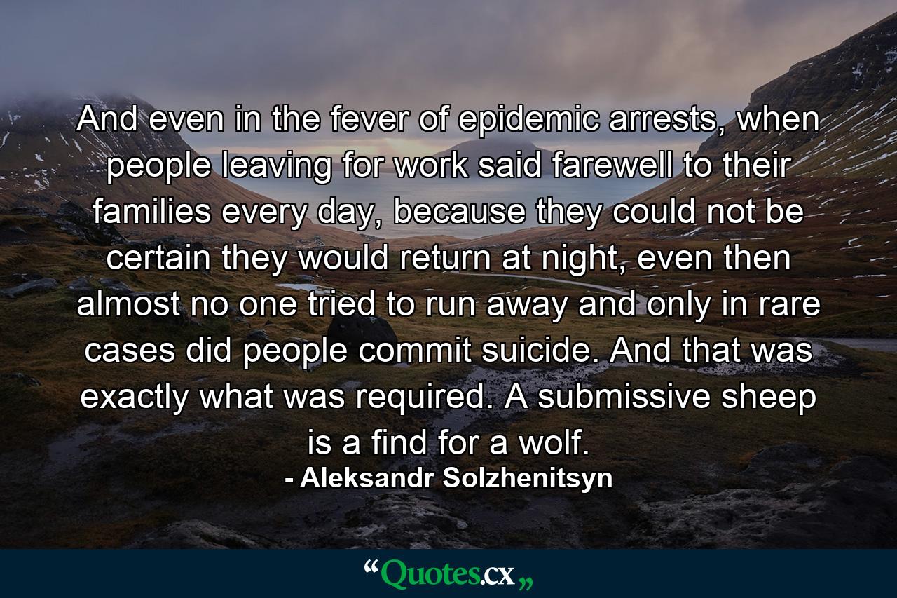 And even in the fever of epidemic arrests, when people leaving for work said farewell to their families every day, because they could not be certain they would return at night, even then almost no one tried to run away and only in rare cases did people commit suicide. And that was exactly what was required. A submissive sheep is a find for a wolf. - Quote by Aleksandr Solzhenitsyn