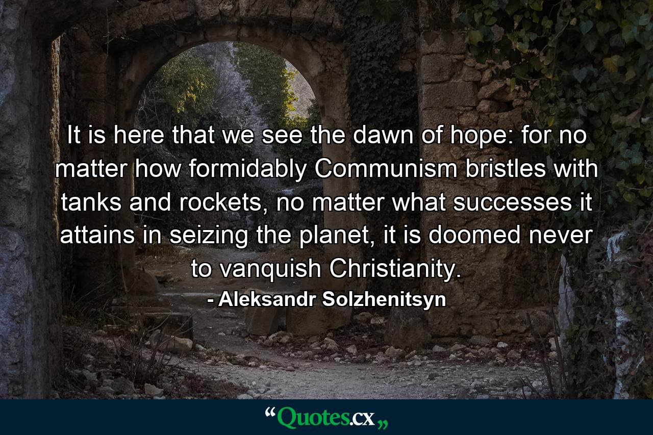 It is here that we see the dawn of hope: for no matter how formidably Communism bristles with tanks and rockets, no matter what successes it attains in seizing the planet, it is doomed never to vanquish Christianity. - Quote by Aleksandr Solzhenitsyn