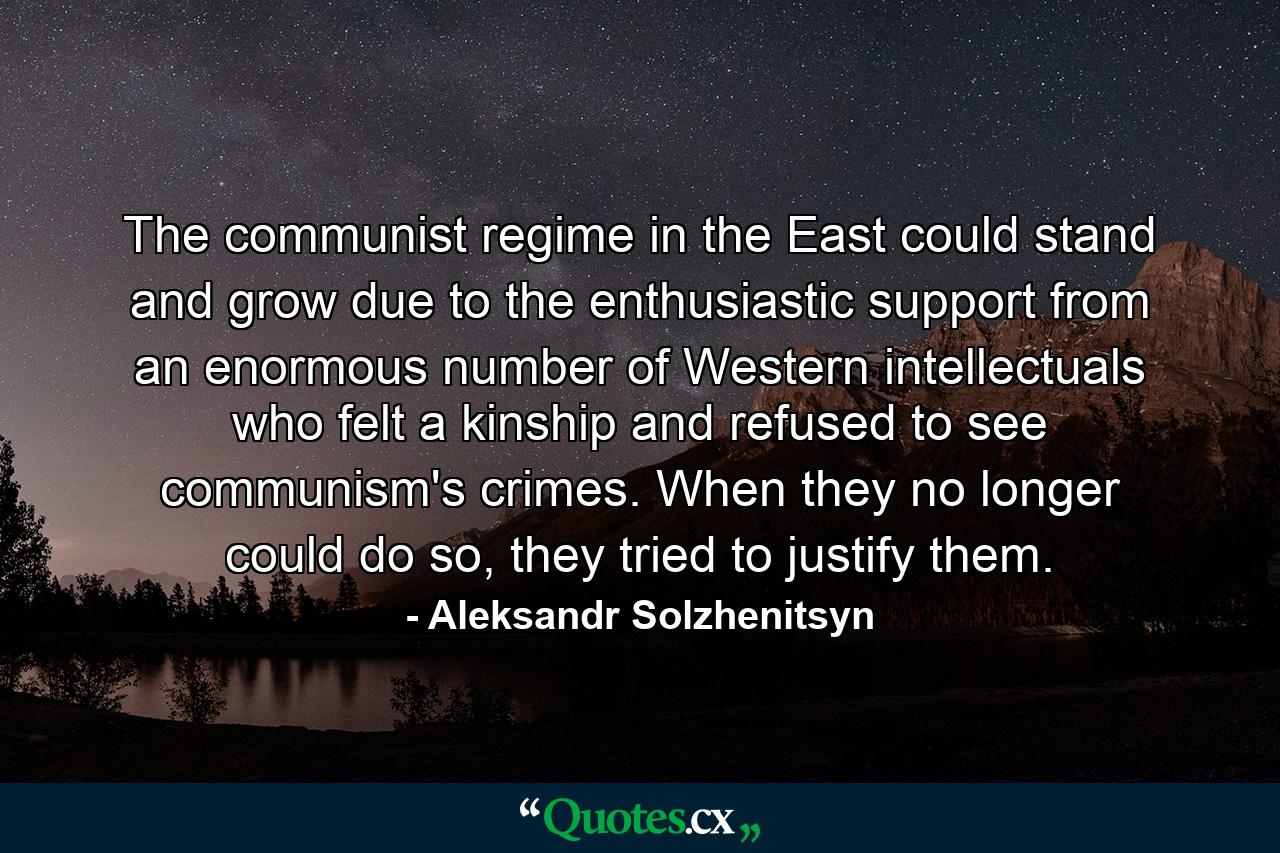 The communist regime in the East could stand and grow due to the enthusiastic support from an enormous number of Western intellectuals who felt a kinship and refused to see communism's crimes. When they no longer could do so, they tried to justify them. - Quote by Aleksandr Solzhenitsyn