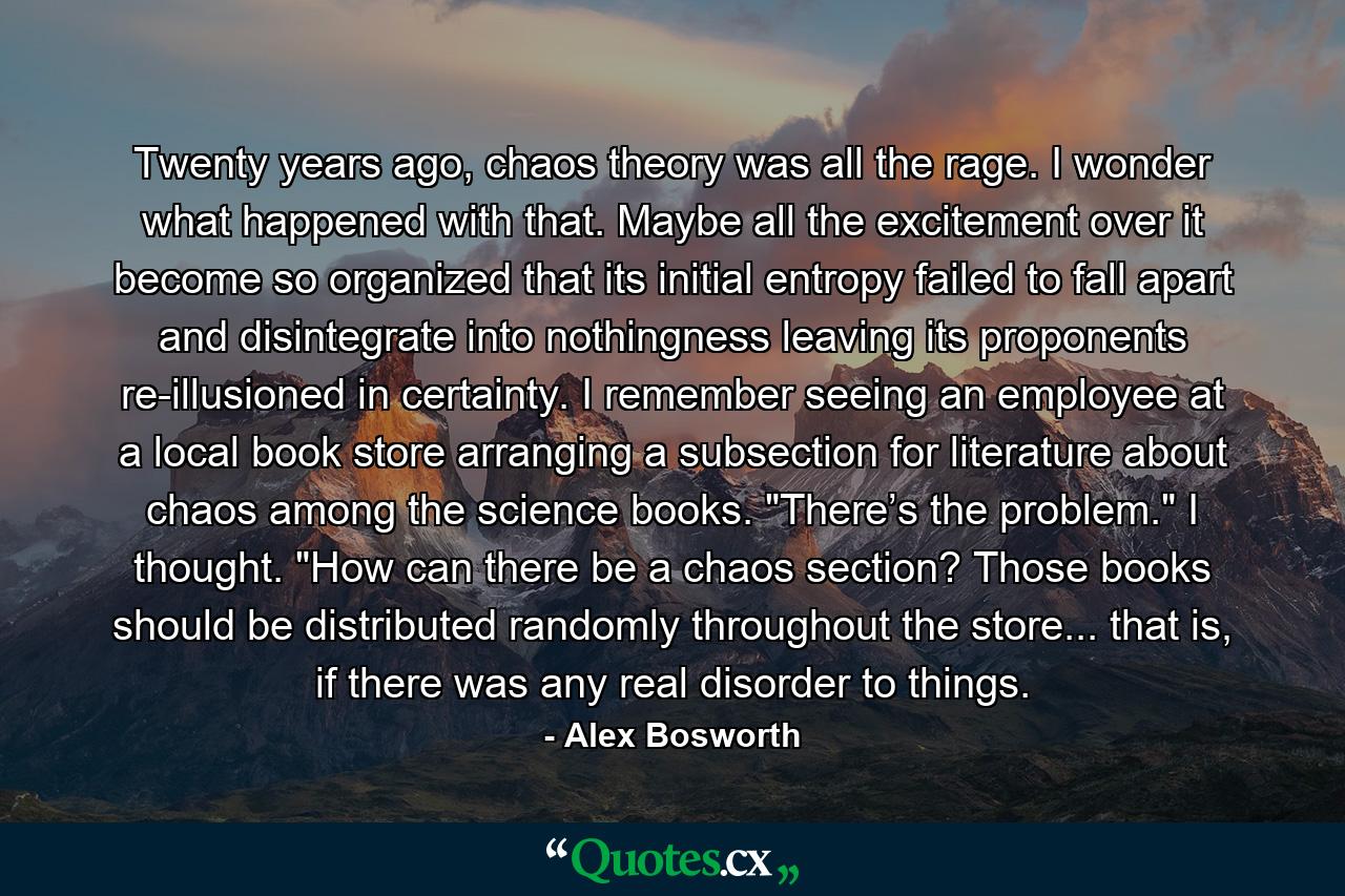 Twenty years ago, chaos theory was all the rage. I wonder what happened with that. Maybe all the excitement over it become so organized that its initial entropy failed to fall apart and disintegrate into nothingness leaving its proponents re-illusioned in certainty. I remember seeing an employee at a local book store arranging a subsection for literature about chaos among the science books. 