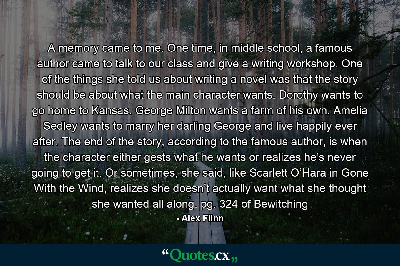 A memory came to me. One time, in middle school, a famous author came to talk to our class and give a writing workshop. One of the things she told us about writing a novel was that the story should be about what the main character wants. Dorothy wants to go home to Kansas. George Milton wants a farm of his own. Amelia Sedley wants to marry her darling George and live happily ever after. The end of the story, according to the famous author, is when the character either gests what he wants or realizes he’s never going to get it. Or sometimes, she said, like Scarlett O’Hara in Gone With the Wind, realizes she doesn’t actually want what she thought she wanted all along. pg. 324 of Bewitching - Quote by Alex Flinn