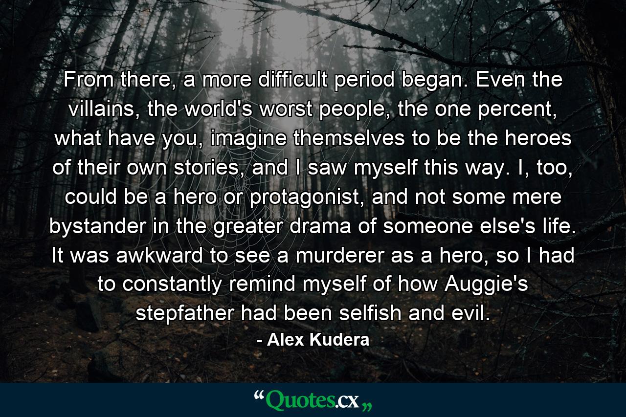 From there, a more difficult period began. Even the villains, the world's worst people, the one percent, what have you, imagine themselves to be the heroes of their own stories, and I saw myself this way. I, too, could be a hero or protagonist, and not some mere bystander in the greater drama of someone else's life. It was awkward to see a murderer as a hero, so I had to constantly remind myself of how Auggie's stepfather had been selfish and evil. - Quote by Alex Kudera