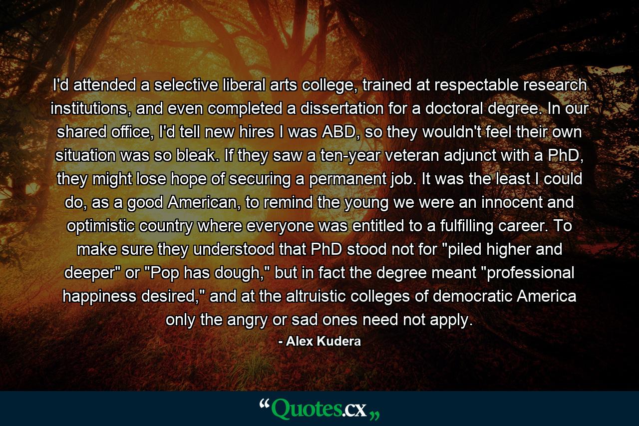 I'd attended a selective liberal arts college, trained at respectable research institutions, and even completed a dissertation for a doctoral degree. In our shared office, I'd tell new hires I was ABD, so they wouldn't feel their own situation was so bleak. If they saw a ten-year veteran adjunct with a PhD, they might lose hope of securing a permanent job. It was the least I could do, as a good American, to remind the young we were an innocent and optimistic country where everyone was entitled to a fulfilling career. To make sure they understood that PhD stood not for 