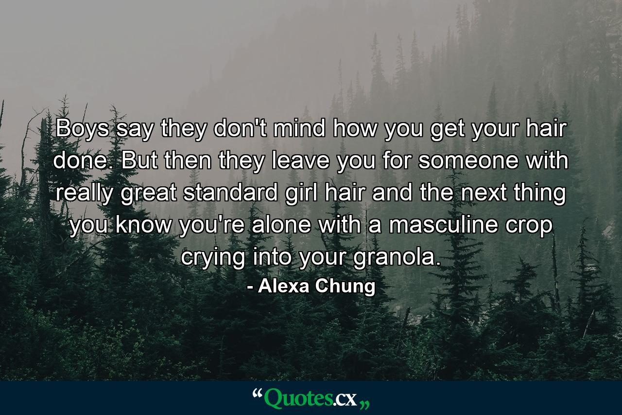 Boys say they don't mind how you get your hair done. But then they leave you for someone with really great standard girl hair and the next thing you know you're alone with a masculine crop crying into your granola. - Quote by Alexa Chung