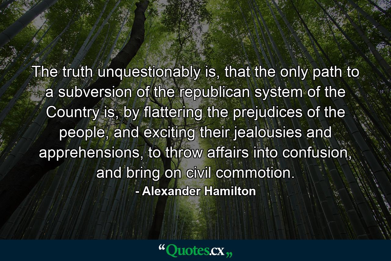 The truth unquestionably is, that the only path to a subversion of the republican system of the Country is, by flattering the prejudices of the people, and exciting their jealousies and apprehensions, to throw affairs into confusion, and bring on civil commotion. - Quote by Alexander Hamilton