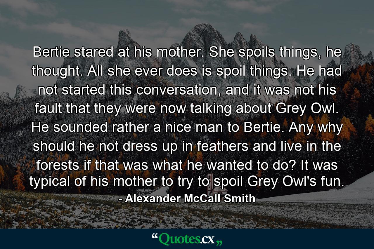 Bertie stared at his mother. She spoils things, he thought. All she ever does is spoil things. He had not started this conversation, and it was not his fault that they were now talking about Grey Owl. He sounded rather a nice man to Bertie. Any why should he not dress up in feathers and live in the forests if that was what he wanted to do? It was typical of his mother to try to spoil Grey Owl's fun. - Quote by Alexander McCall Smith