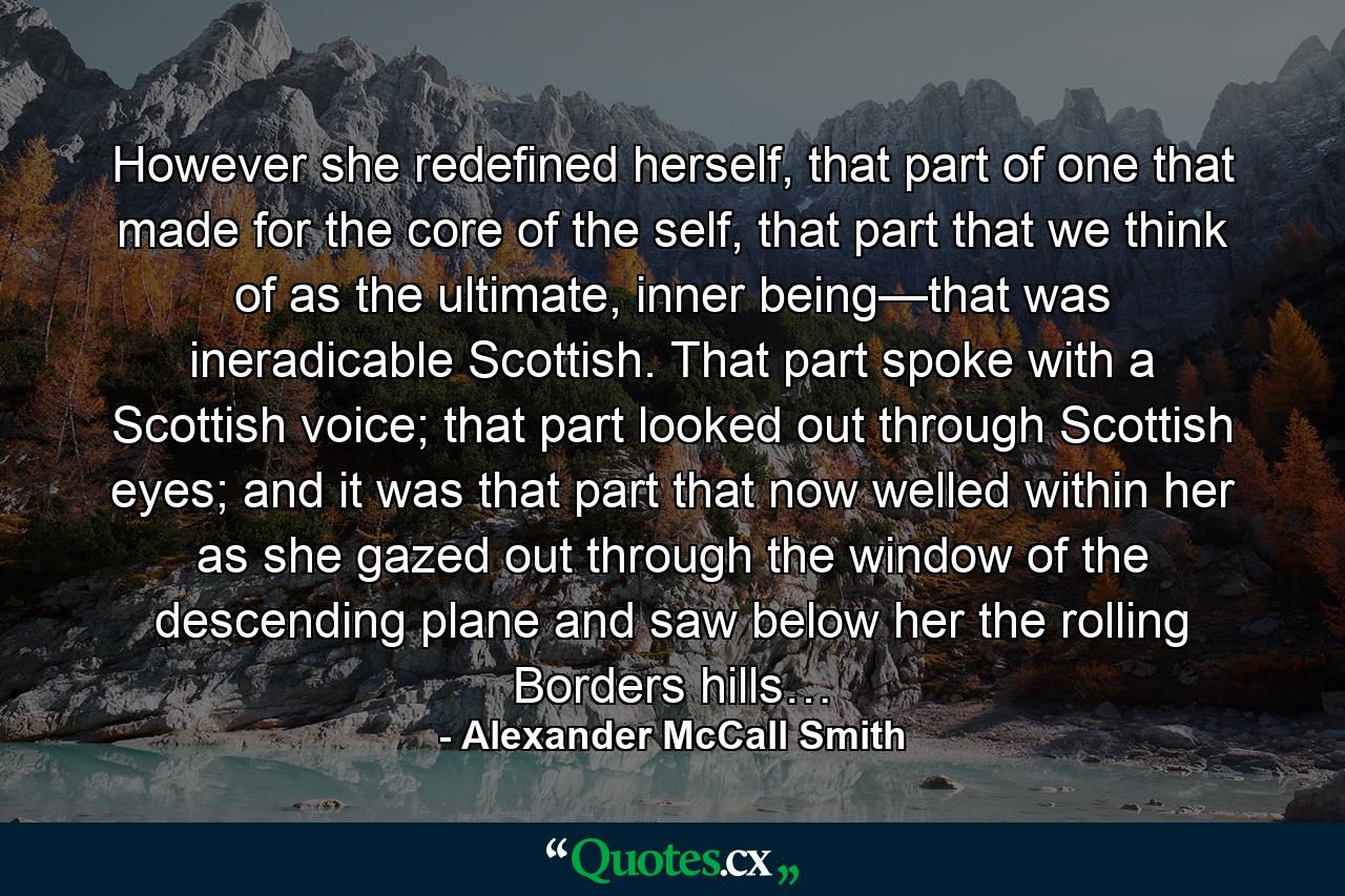 However she redefined herself, that part of one that made for the core of the self, that part that we think of as the ultimate, inner being—that was ineradicable Scottish. That part spoke with a Scottish voice; that part looked out through Scottish eyes; and it was that part that now welled within her as she gazed out through the window of the descending plane and saw below her the rolling Borders hills… - Quote by Alexander McCall Smith