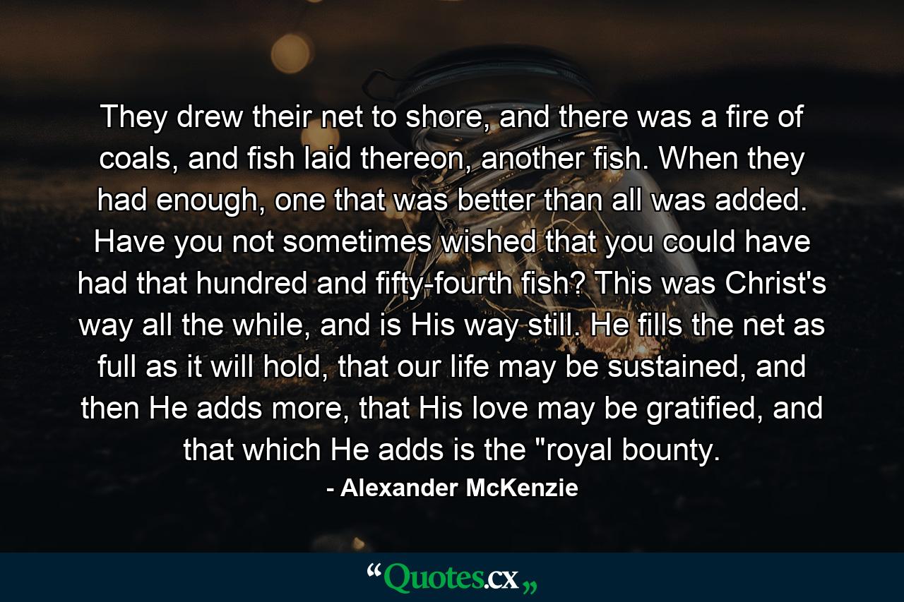 They drew their net to shore, and there was a fire of coals, and fish laid thereon, another fish. When they had enough, one that was better than all was added. Have you not sometimes wished that you could have had that hundred and fifty-fourth fish? This was Christ's way all the while, and is His way still. He fills the net as full as it will hold, that our life may be sustained, and then He adds more, that His love may be gratified, and that which He adds is the 