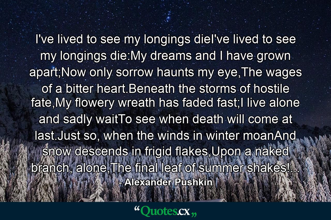 I've lived to see my longings dieI've lived to see my longings die:My dreams and I have grown apart;Now only sorrow haunts my eye,The wages of a bitter heart.Beneath the storms of hostile fate,My flowery wreath has faded fast;I live alone and sadly waitTo see when death will come at last.Just so, when the winds in winter moanAnd snow descends in frigid flakes,Upon a naked branch, alone,The final leaf of summer shakes!... - Quote by Alexander Pushkin