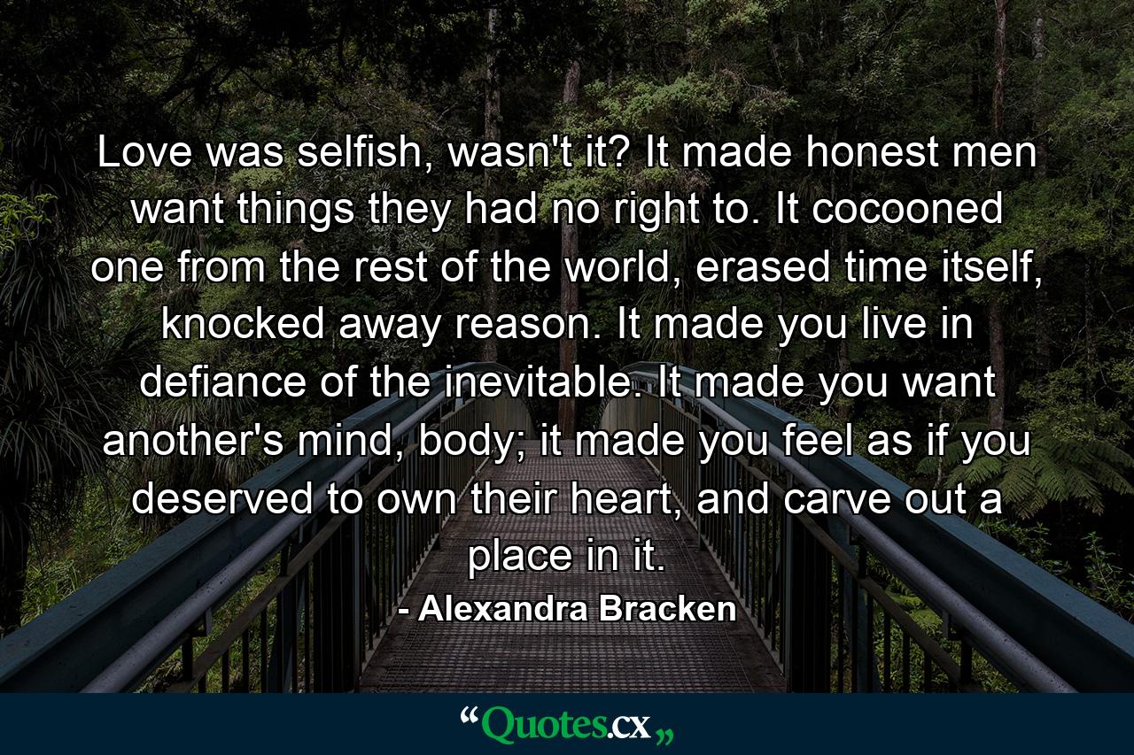 Love was selfish, wasn't it? It made honest men want things they had no right to. It cocooned one from the rest of the world, erased time itself, knocked away reason. It made you live in defiance of the inevitable. It made you want another's mind, body; it made you feel as if you deserved to own their heart, and carve out a place in it. - Quote by Alexandra Bracken