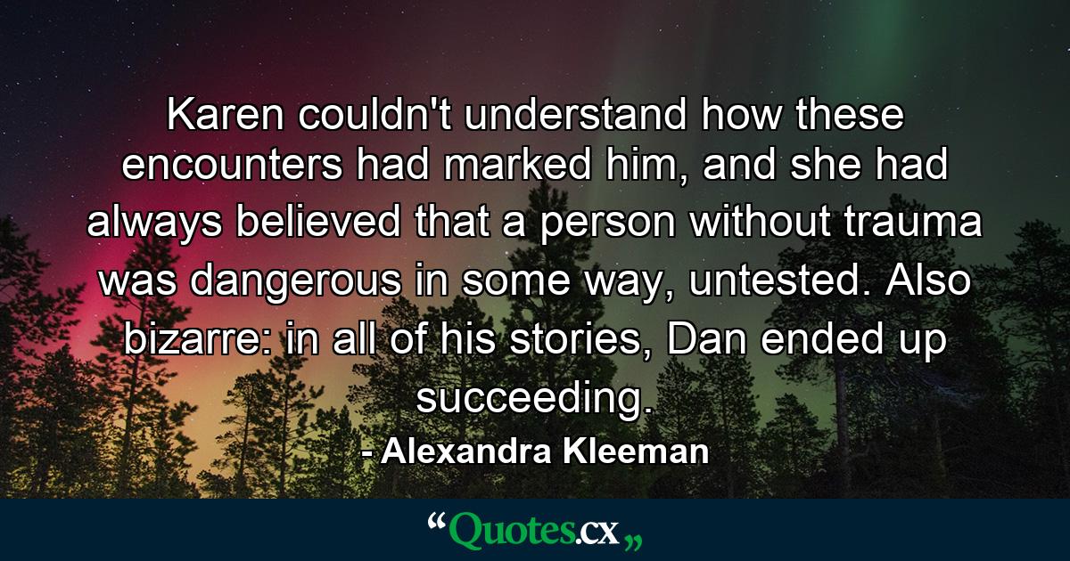 Karen couldn't understand how these encounters had marked him, and she had always believed that a person without trauma was dangerous in some way, untested. Also bizarre: in all of his stories, Dan ended up succeeding. - Quote by Alexandra Kleeman