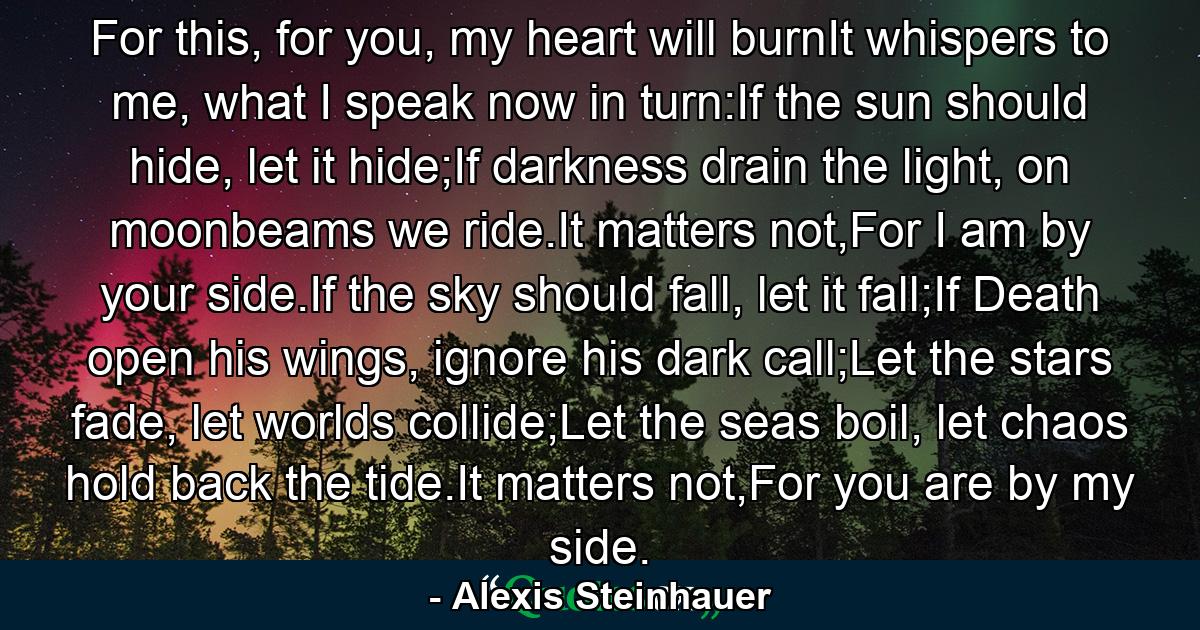 For this, for you, my heart will burnIt whispers to me, what I speak now in turn:If the sun should hide, let it hide;If darkness drain the light, on moonbeams we ride.It matters not,For I am by your side.If the sky should fall, let it fall;If Death open his wings, ignore his dark call;Let the stars fade, let worlds collide;Let the seas boil, let chaos hold back the tide.It matters not,For you are by my side. - Quote by Alexis Steinhauer