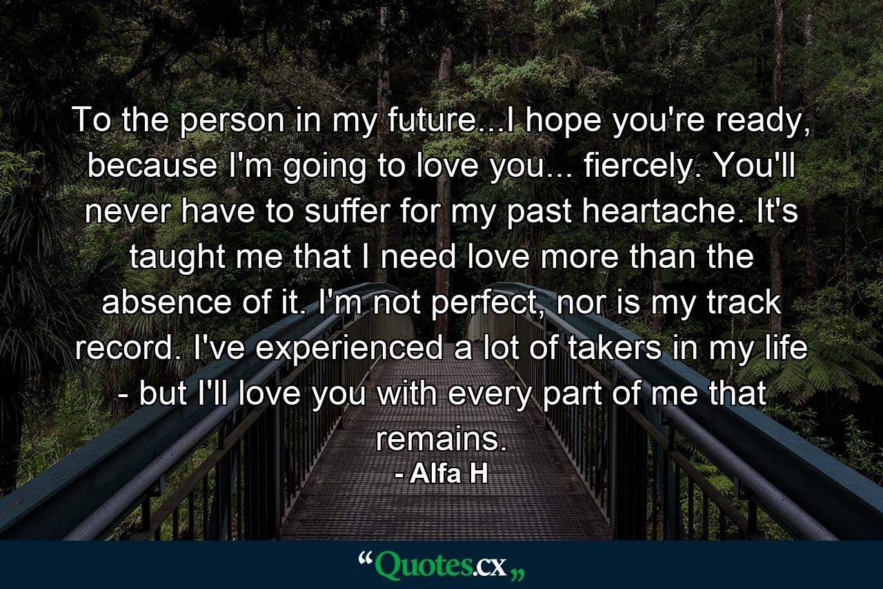 To the person in my future...I hope you're ready, because I'm going to love you... fiercely. You'll never have to suffer for my past heartache. It's taught me that I need love more than the absence of it. I'm not perfect, nor is my track record. I've experienced a lot of takers in my life - but I'll love you with every part of me that remains. - Quote by Alfa H