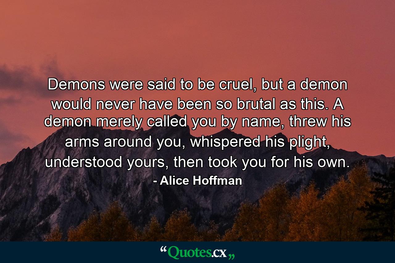 Demons were said to be cruel, but a demon would never have been so brutal as this. A demon merely called you by name, threw his arms around you, whispered his plight, understood yours, then took you for his own. - Quote by Alice Hoffman