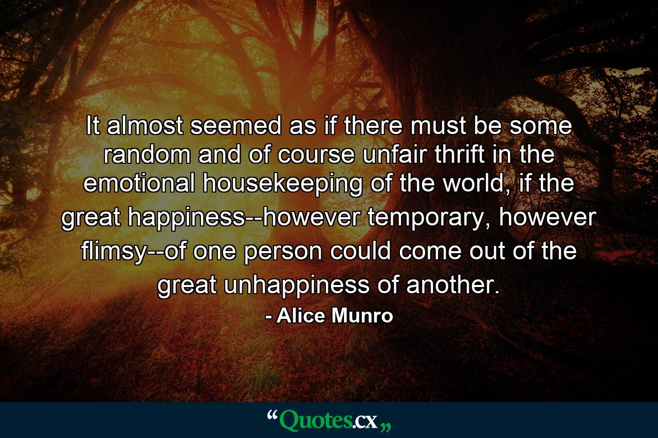 It almost seemed as if there must be some random and of course unfair thrift in the emotional housekeeping of the world, if the great happiness--however temporary, however flimsy--of one person could come out of the great unhappiness of another. - Quote by Alice Munro