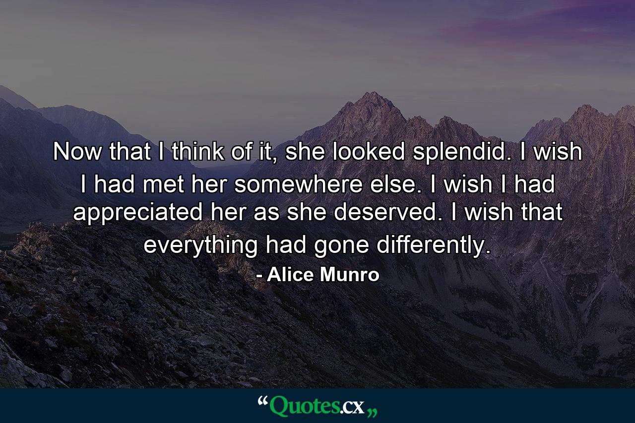 Now that I think of it, she looked splendid. I wish I had met her somewhere else. I wish I had appreciated her as she deserved. I wish that everything had gone differently. - Quote by Alice Munro