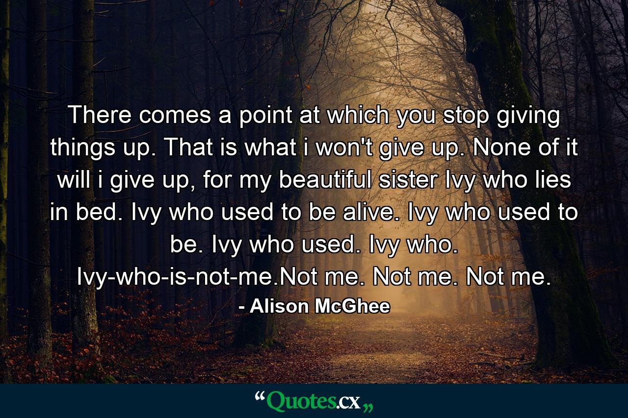 There comes a point at which you stop giving things up. That is what i won't give up. None of it will i give up, for my beautiful sister Ivy who lies in bed. Ivy who used to be alive. Ivy who used to be. Ivy who used. Ivy who. Ivy-who-is-not-me.Not me. Not me. Not me. - Quote by Alison McGhee