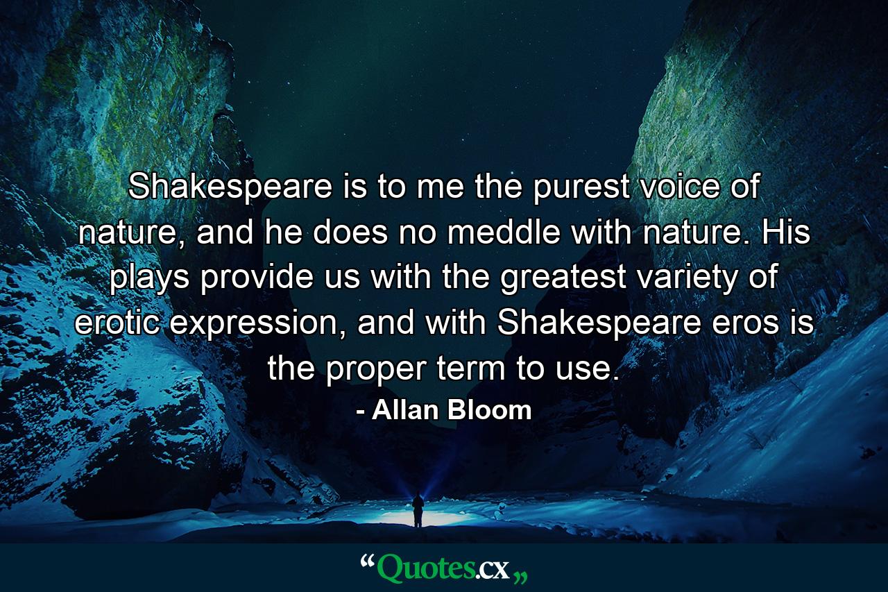 Shakespeare is to me the purest voice of nature, and he does no meddle with nature. His plays provide us with the greatest variety of erotic expression, and with Shakespeare eros is the proper term to use. - Quote by Allan Bloom