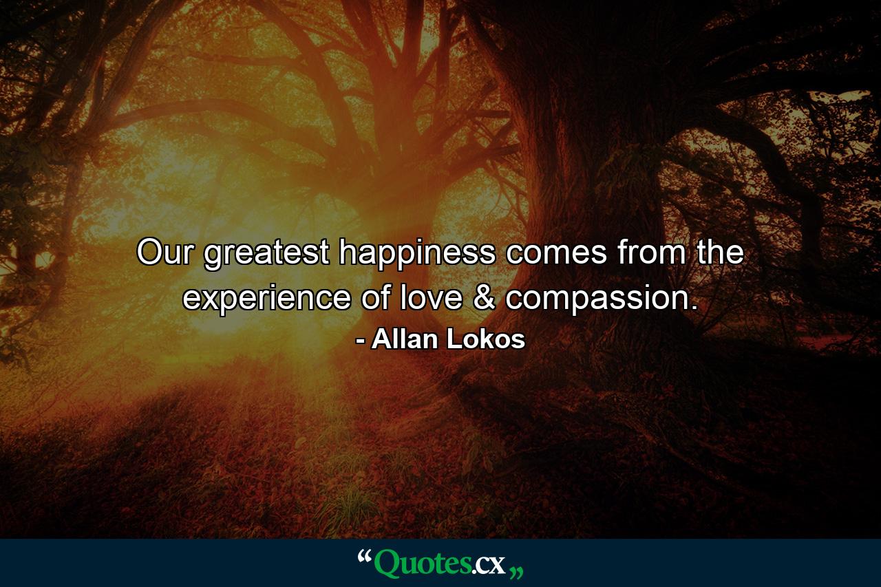 Our greatest happiness comes from the experience of love & compassion. - Quote by Allan Lokos