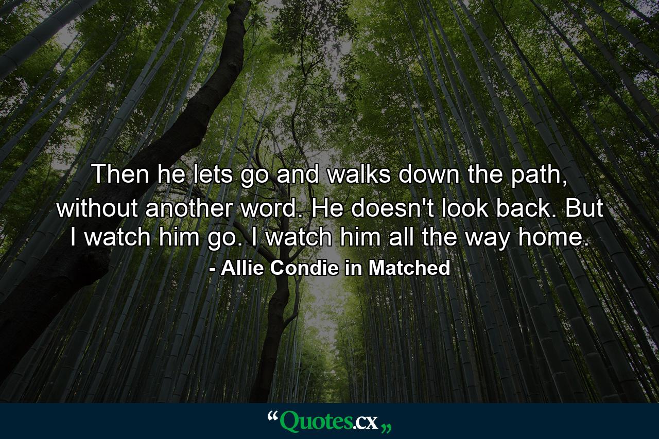 Then he lets go and walks down the path, without another word. He doesn't look back. But I watch him go. I watch him all the way home. - Quote by Allie Condie in Matched