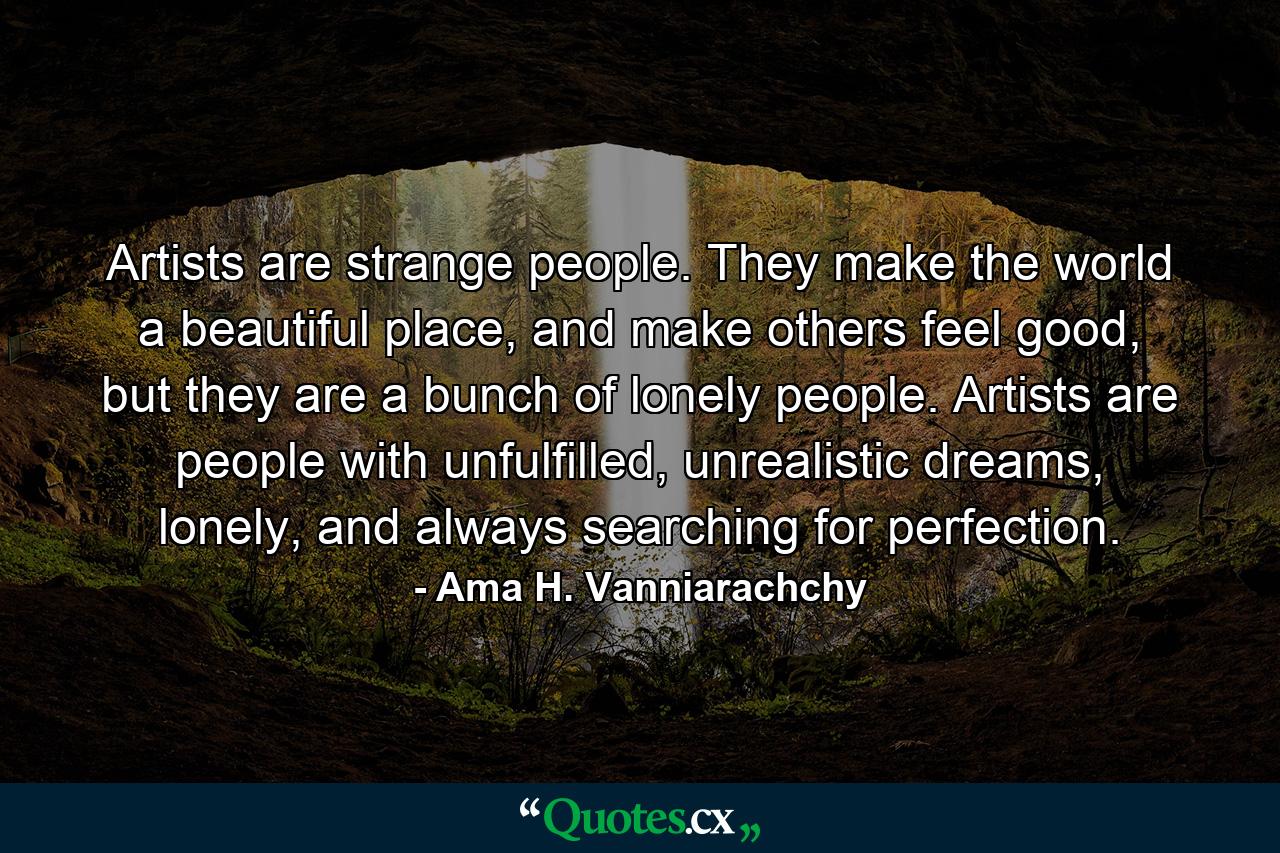 Artists are strange people. They make the world a beautiful place, and make others feel good, but they are a bunch of lonely people. Artists are people with unfulfilled, unrealistic dreams, lonely, and always searching for perfection. - Quote by Ama H. Vanniarachchy